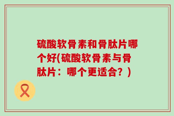 硫酸软骨素和骨肽片哪个好(硫酸软骨素与骨肽片:哪个更适合?)-第1张图片-氨糖科普网 硫酸软骨素和骨肽片哪个好(硫酸软骨素与骨肽片:哪个更适合?)-第1张图片-氨糖科普网