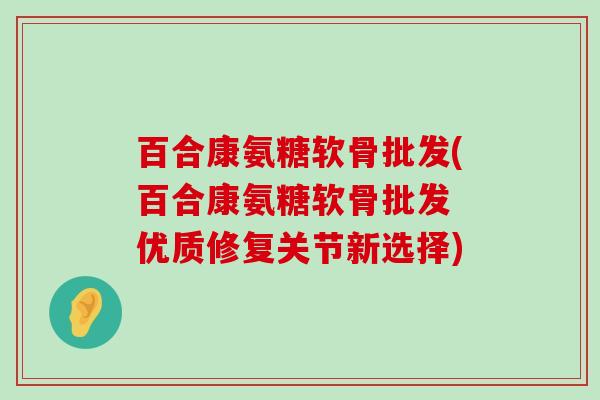 百合康氨糖软骨批发(百合康氨糖软骨批发 优质修复关节新选择)-第1张图片-氨糖科普网 百合康氨糖软骨批发(百合康氨糖软骨批发 优质修复关节新选择)-第1张图片-氨糖科普网