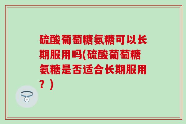 硫酸葡萄糖氨糖可以长期服用吗(硫酸葡萄糖氨糖是否适合长期服用？)-第1张图片-氨糖科普网
