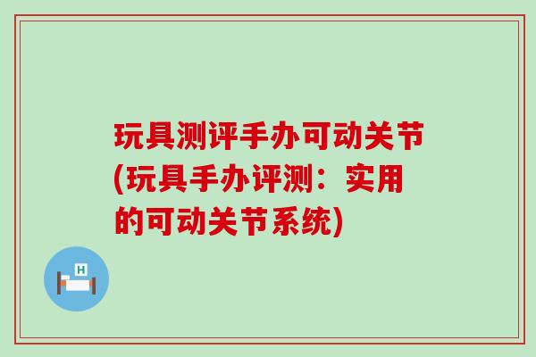玩具测评手办可动关节(玩具手办评测:实用的可动关节系统)-第1张图片-氨糖科普网 玩具测评手办可动关节(玩具手办评测:实用的可动关节系统)-第1张图片-氨糖科普网