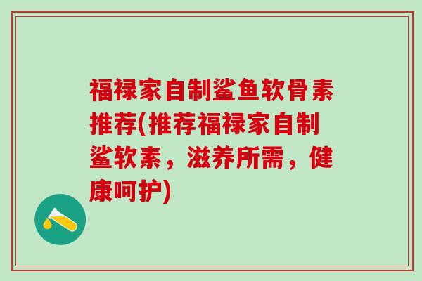 福禄家自制鲨鱼软骨素推荐(推荐福禄家自制鲨软素,滋养所需,健康呵护)-第1张图片-氨糖科普网 福禄家自制鲨鱼软骨素推荐(推荐福禄家自制鲨软素,滋养所需,健康呵护)-第1张图片-氨糖科普网