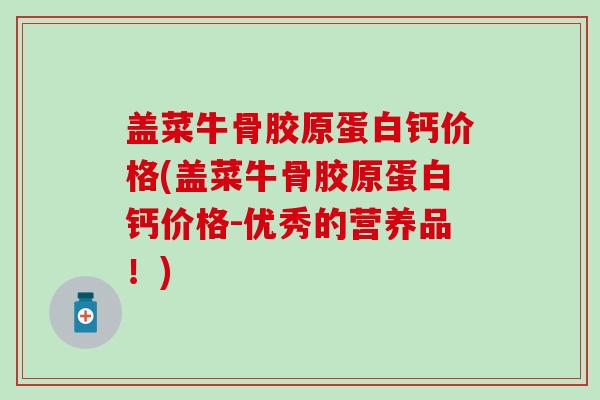 盖菜牛骨胶原蛋白钙价格(盖菜牛骨胶原蛋白钙价格-优秀的营养品！)-第1张图片-氨糖科普网