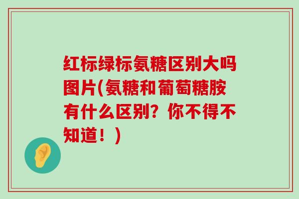 红标绿标氨糖区别大吗图片(氨糖和葡萄糖胺有什么区别?你不得不知道!)-第1张图片-氨糖科普网 红标绿标氨糖区别大吗图片(氨糖和葡萄糖胺有什么区别?你不得不知道!)-第1张图片-氨糖科普网