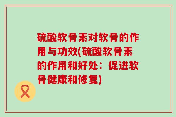 硫酸软骨素对软骨的作用与功效(硫酸软骨素的作用和好处：促进软骨健康和修复)-第1张图片-氨糖科普网