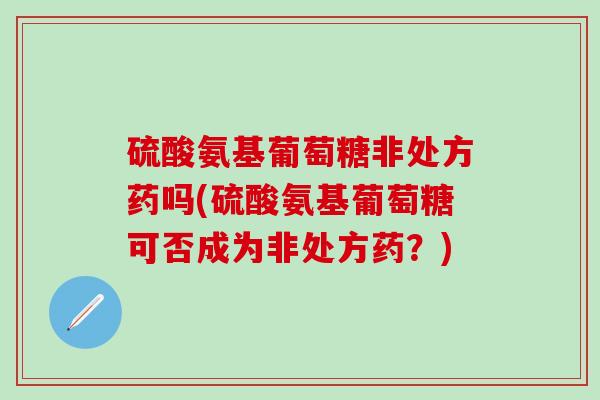 硫酸氨基葡萄糖非处方药吗(硫酸氨基葡萄糖可否成为非处方药？)-第1张图片-氨糖科普网
