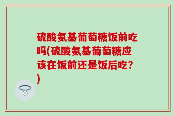 硫酸氨基葡萄糖饭前吃吗(硫酸氨基葡萄糖应该在饭前还是饭后吃?)-第1张图片-氨糖科普网 硫酸氨基葡萄糖饭前吃吗(硫酸氨基葡萄糖应该在饭前还是饭后吃?)-第1张图片-氨糖科普网
