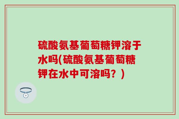 硫酸氨基葡萄糖钾溶于水吗(硫酸氨基葡萄糖钾在水中可溶吗?)-第1张图片-氨糖科普网 硫酸氨基葡萄糖钾溶于水吗(硫酸氨基葡萄糖钾在水中可溶吗?)-第1张图片-氨糖科普网