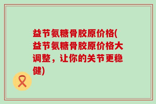 益节氨糖骨胶原价格(益节氨糖骨胶原价格大调整，让你的关节更稳健)-第1张图片-氨糖科普网