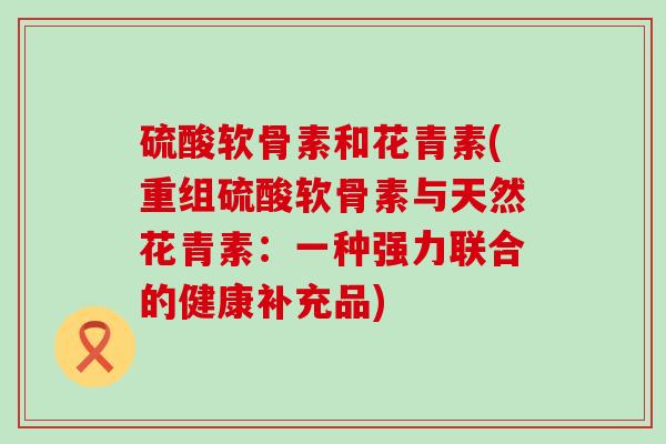 硫酸软骨素和花青素(重组硫酸软骨素与天然花青素：一种强力联合的健康补充品)-第1张图片-氨糖科普网