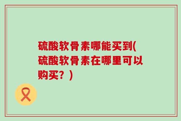 硫酸软骨素哪能买到(硫酸软骨素在哪里可以购买?)-第1张图片-氨糖科普网 硫酸软骨素哪能买到(硫酸软骨素在哪里可以购买?)-第1张图片-氨糖科普网