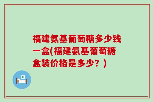 福建氨基葡萄糖多少钱一盒(福建氨基葡萄糖盒装价格是多少?)-第1张图片-氨糖科普网 福建氨基葡萄糖多少钱一盒(福建氨基葡萄糖盒装价格是多少?)-第1张图片-氨糖科普网