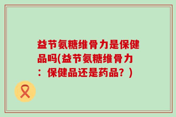 益节氨糖维骨力是保健品吗(益节氨糖维骨力:保健品还是药品?)-第1张图片-氨糖科普网 益节氨糖维骨力是保健品吗(益节氨糖维骨力:保健品还是药品?)-第1张图片-氨糖科普网