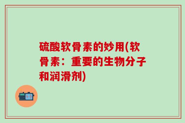硫酸软骨素的妙用(软骨素：重要的生物分子和润滑剂)-第1张图片-氨糖科普网
