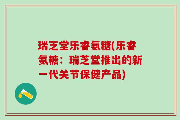 瑞芝堂乐睿氨糖(乐睿氨糖：瑞芝堂推出的新一代关节保健产品)-第1张图片-氨糖科普网
