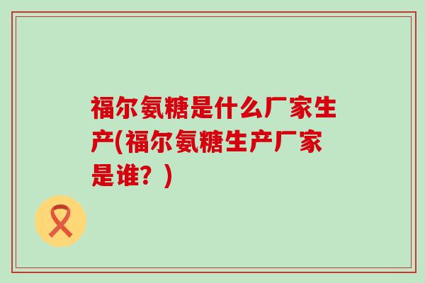 福尔氨糖是什么厂家生产(福尔氨糖生产厂家是谁?)-第1张图片-氨糖科普网 福尔氨糖是什么厂家生产(福尔氨糖生产厂家是谁?)-第1张图片-氨糖科普网