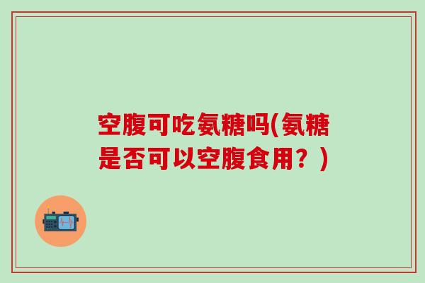 空腹可吃氨糖吗(氨糖是否可以空腹食用?)-第1张图片-氨糖科普网 空腹可吃氨糖吗(氨糖是否可以空腹食用?)-第1张图片-氨糖科普网