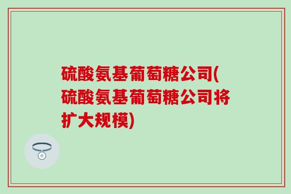 硫酸氨基葡萄糖公司(硫酸氨基葡萄糖公司将扩大规模)-第1张图片-氨糖科普网 硫酸氨基葡萄糖公司(硫酸氨基葡萄糖公司将扩大规模)-第1张图片-氨糖科普网