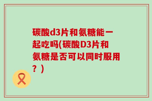 碳酸d3片和氨糖能一起吃吗(碳酸D3片和氨糖是否可以同时服用?)-第1张图片-氨糖科普网 碳酸d3片和氨糖能一起吃吗(碳酸D3片和氨糖是否可以同时服用?)-第1张图片-氨糖科普网
