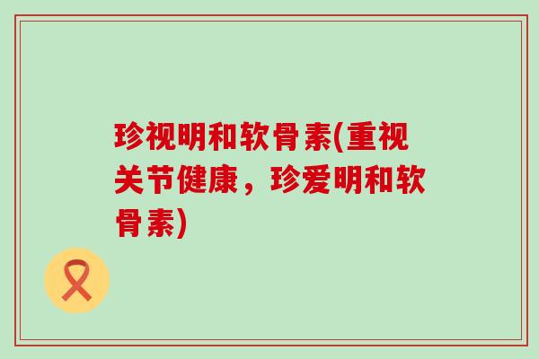 珍视明和软骨素(重视关节健康，珍爱明和软骨素)-第1张图片-氨糖科普网