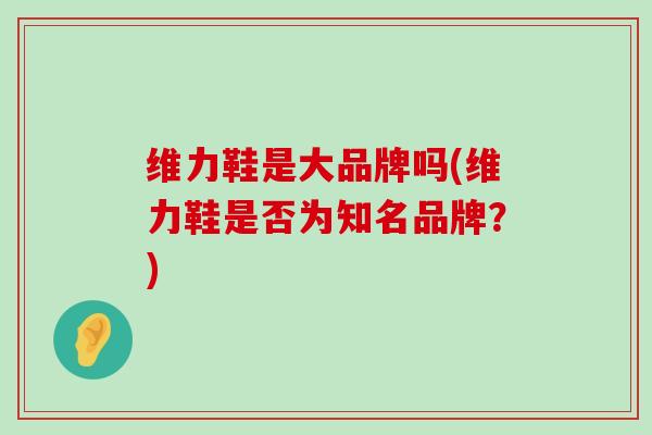 维力鞋是大品牌吗(维力鞋是否为知名品牌？)-第1张图片-氨糖科普网