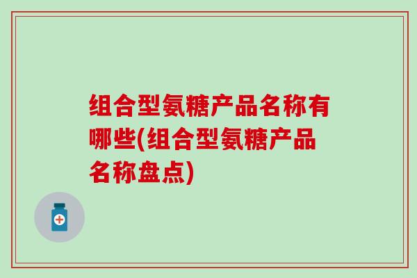 组合型氨糖产品名称有哪些(组合型氨糖产品名称盘点)-第1张图片-氨糖科普网 组合型氨糖产品名称有哪些(组合型氨糖产品名称盘点)-第1张图片-氨糖科普网