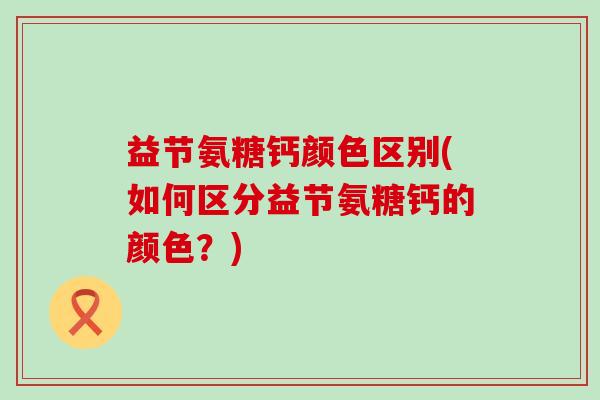 益节氨糖钙颜色区别(如何区分益节氨糖钙的颜色？)-第1张图片-氨糖科普网