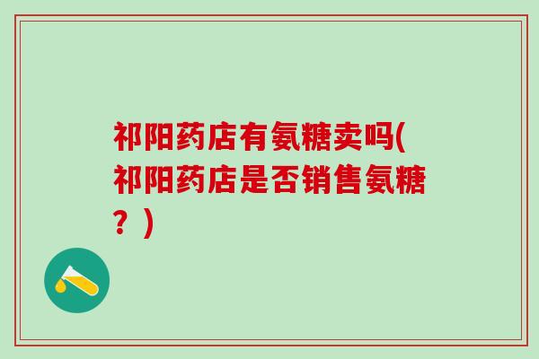 祁阳药店有氨糖卖吗(祁阳药店是否销售氨糖?)-第1张图片-氨糖科普网 祁阳药店有氨糖卖吗(祁阳药店是否销售氨糖?)-第1张图片-氨糖科普网