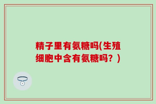 精子里有氨糖吗(生殖细胞中含有氨糖吗?)-第1张图片-氨糖科普网 精子里有氨糖吗(生殖细胞中含有氨糖吗?)-第1张图片-氨糖科普网