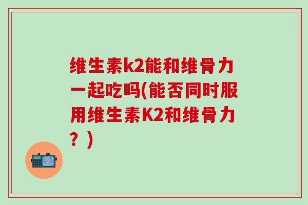 维生素k2能和维骨力一起吃吗(能否同时服用维生素K2和维骨力?)-第1张图片-氨糖科普网 维生素k2能和维骨力一起吃吗(能否同时服用维生素K2和维骨力?)-第1张图片-氨糖科普网