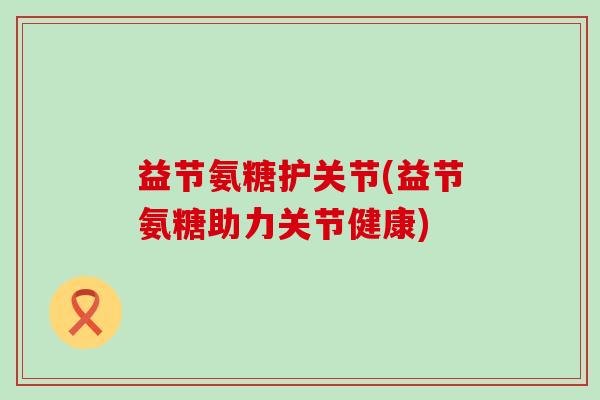 益节氨糖护关节(益节氨糖助力关节健康)-第1张图片-氨糖科普网 益节氨糖护关节(益节氨糖助力关节健康)-第1张图片-氨糖科普网