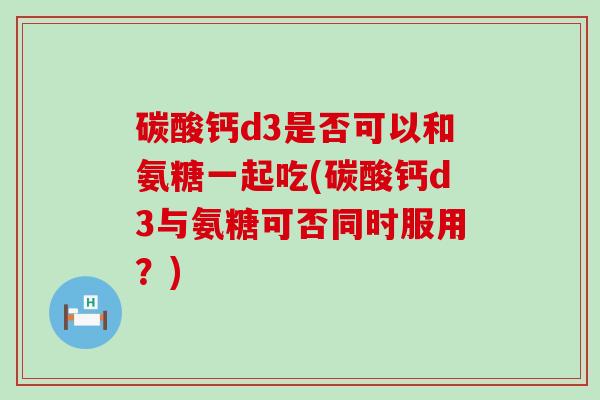 碳酸钙d3是否可以和氨糖一起吃(碳酸钙d3与氨糖可否同时服用?)-第1张图片-氨糖科普网 碳酸钙d3是否可以和氨糖一起吃(碳酸钙d3与氨糖可否同时服用?)-第1张图片-氨糖科普网