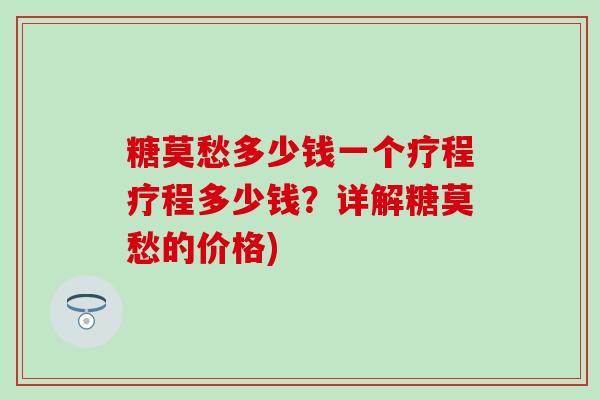 糖莫愁多少钱一个疗程疗程多少钱？详解糖莫愁的价格)-第1张图片-氨糖科普网