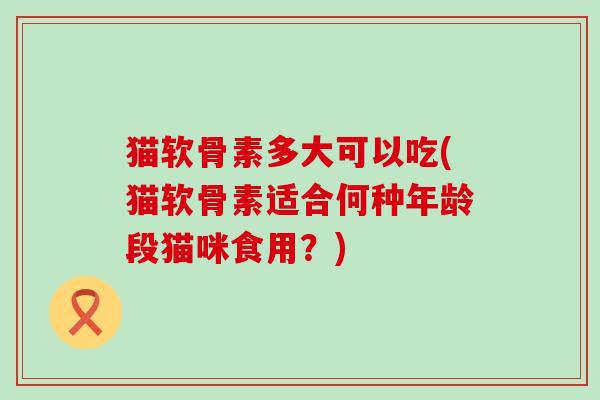 猫软骨素多大可以吃(猫软骨素适合何种年龄段猫咪食用?)-第1张图片-氨糖科普网 猫软骨素多大可以吃(猫软骨素适合何种年龄段猫咪食用?)-第1张图片-氨糖科普网