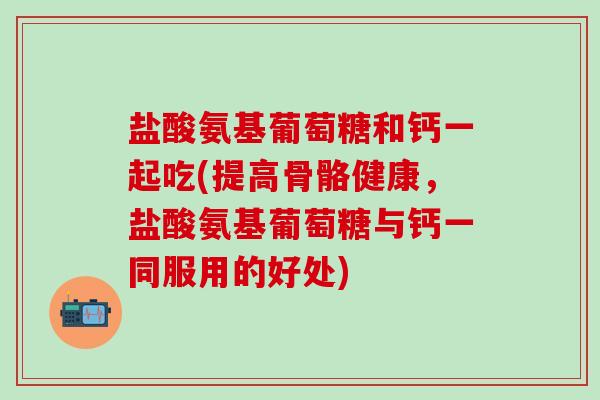 盐酸氨基葡萄糖和钙一起吃(提高骨骼健康,盐酸氨基葡萄糖与钙一同服用的好处)-第1张图片-氨糖科普网 盐酸氨基葡萄糖和钙一起吃(提高骨骼健康,盐酸氨基葡萄糖与钙一同服用的好处)-第1张图片-氨糖科普网