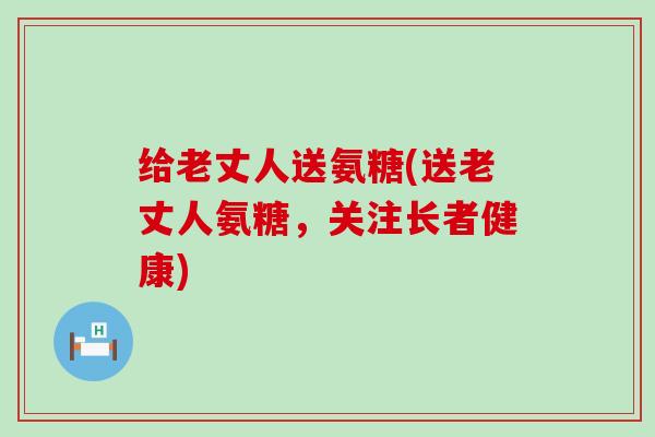 给老丈人送氨糖(送老丈人氨糖，关注长者健康)-第1张图片-氨糖科普网
