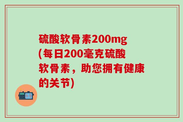 硫酸软骨素200mg(每日200毫克硫酸软骨素，助您拥有健康的关节)-第1张图片-氨糖科普网