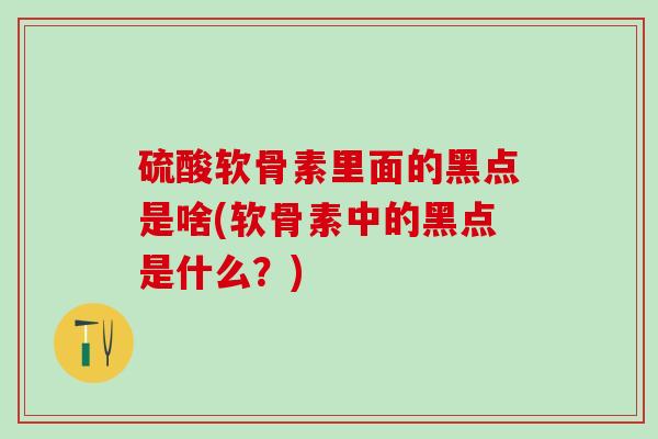 硫酸软骨素里面的黑点是啥(软骨素中的黑点是什么?)-第1张图片-氨糖科普网 硫酸软骨素里面的黑点是啥(软骨素中的黑点是什么?)-第1张图片-氨糖科普网