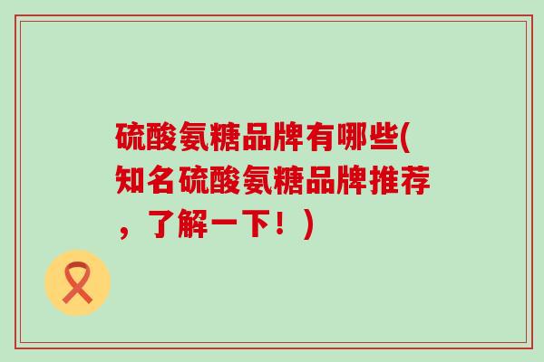 硫酸氨糖品牌有哪些(知名硫酸氨糖品牌推荐,了解一下!)-第1张图片-氨糖科普网 硫酸氨糖品牌有哪些(知名硫酸氨糖品牌推荐,了解一下!)-第1张图片-氨糖科普网