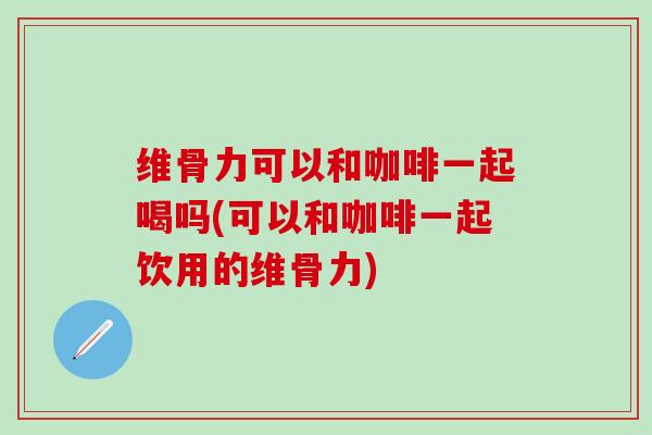 维骨力可以和咖啡一起喝吗(可以和咖啡一起饮用的维骨力)-第1张图片-氨糖科普网