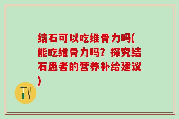 结石可以吃维骨力吗(能吃维骨力吗?探究结石患者的营养补给建议)-第1张图片-氨糖科普网 结石可以吃维骨力吗(能吃维骨力吗?探究结石患者的营养补给建议)-第1张图片-氨糖科普网