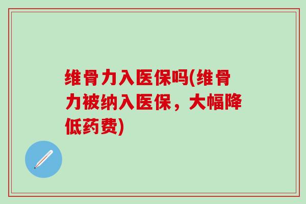 维骨力入医保吗(维骨力被纳入医保，大幅降低药费)-第1张图片-氨糖科普网