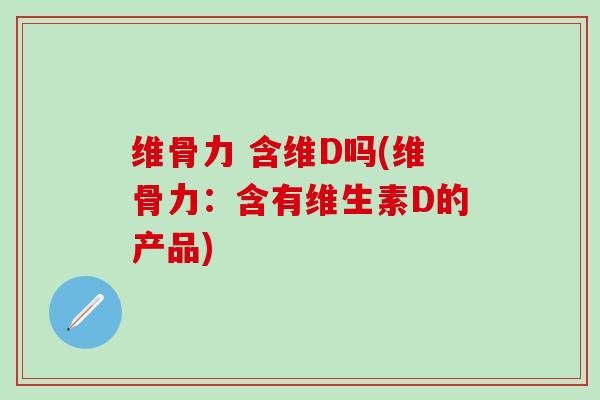 维骨力 含维D吗(维骨力:含有维生素D的产品)-第1张图片-氨糖科普网 维骨力 含维D吗(维骨力:含有维生素D的产品)-第1张图片-氨糖科普网