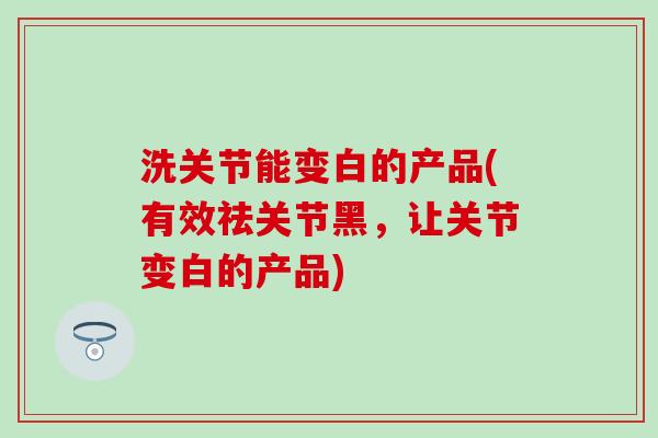 洗关节能变白的产品(有效祛关节黑,让关节变白的产品)-第1张图片-氨糖科普网 洗关节能变白的产品(有效祛关节黑,让关节变白的产品)-第1张图片-氨糖科普网