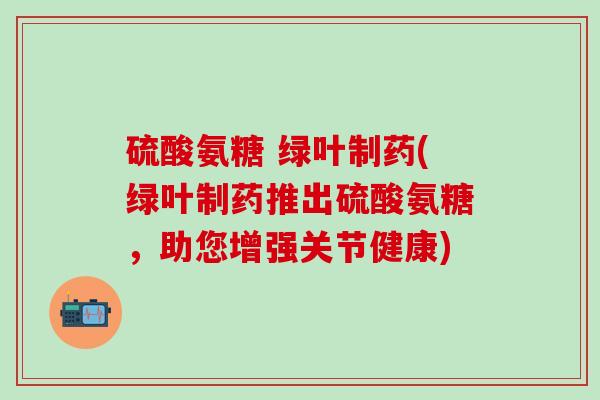 硫酸氨糖 绿叶制药(绿叶制药推出硫酸氨糖,助您增强关节健康)-第1张图片-氨糖科普网 硫酸氨糖 绿叶制药(绿叶制药推出硫酸氨糖,助您增强关节健康)-第1张图片-氨糖科普网