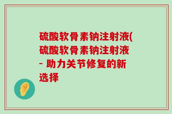 硫酸软骨素钠注射液(硫酸软骨素钠注射液 - 助力关节修复的新选择-第1张图片-氨糖科普网