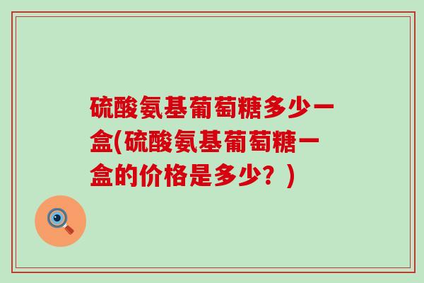 硫酸氨基葡萄糖多少一盒(硫酸氨基葡萄糖一盒的价格是多少?)-第1张图片-氨糖科普网 硫酸氨基葡萄糖多少一盒(硫酸氨基葡萄糖一盒的价格是多少?)-第1张图片-氨糖科普网