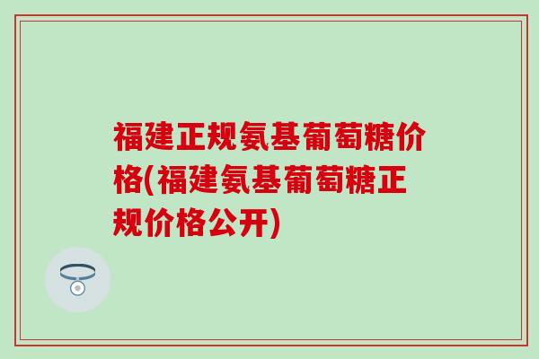 福建正规氨基葡萄糖价格(福建氨基葡萄糖正规价格公开)-第1张图片-氨糖科普网 福建正规氨基葡萄糖价格(福建氨基葡萄糖正规价格公开)-第1张图片-氨糖科普网