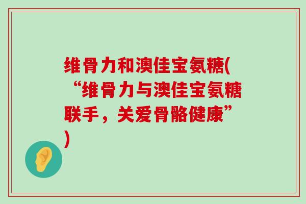 维骨力和澳佳宝氨糖(“维骨力与澳佳宝氨糖联手,关爱骨骼健康”)-第1张图片-氨糖科普网 维骨力和澳佳宝氨糖(“维骨力与澳佳宝氨糖联手,关爱骨骼健康”)-第1张图片-氨糖科普网