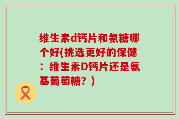 维生素d钙片和氨糖哪个好(挑选更好的保健:维生素D钙片还是氨基葡萄糖?)-第1张图片-氨糖科普网 维生素d钙片和氨糖哪个好(挑选更好的保健:维生素D钙片还是氨基葡萄糖?)-第1张图片-氨糖科普网