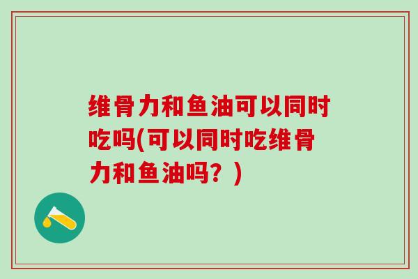 维骨力和鱼油可以同时吃吗(可以同时吃维骨力和鱼油吗?)-第1张图片-氨糖科普网 维骨力和鱼油可以同时吃吗(可以同时吃维骨力和鱼油吗?)-第1张图片-氨糖科普网